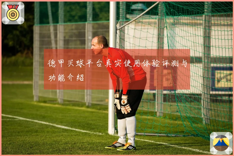 德甲买球平台真实使用体验评测与功能介绍