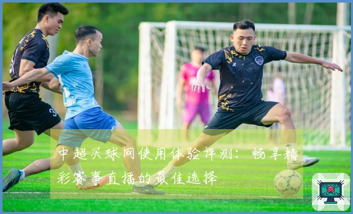 中超买球网使用体验评测：畅享精彩赛事直播的最佳选择