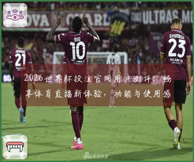 2026世界杯投注官网用户测评：畅享体育直播新体验，功能与使用感受全面分析