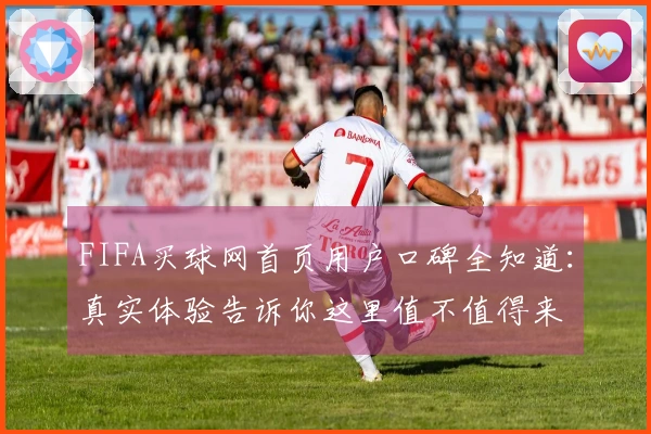 FIFA买球网首页用户口碑全知道：真实体验告诉你这里值不值得来