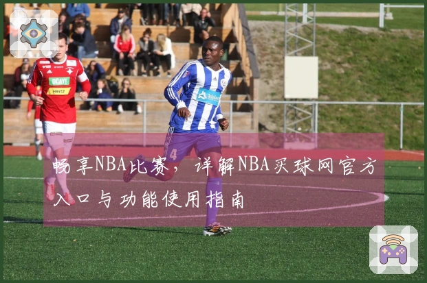 畅享NBA比赛，详解NBA买球网官方入口与功能使用指南